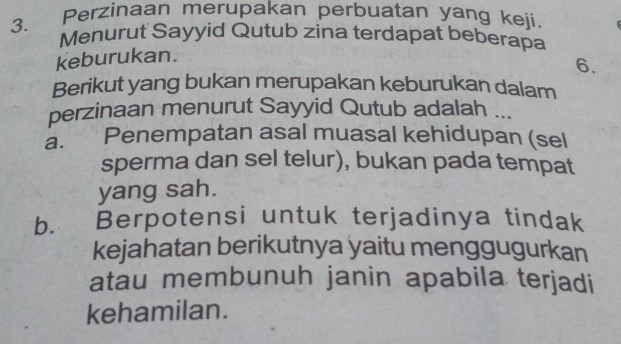 Perzinaan merupakan perbuatan yang keji.
Menurut Sayyid Qutub zina terdapat beberapa
keburukan.
6.
Berikut yang bukan merupakan keburukan dalam
perzinaan menurut Sayyid Qutub adalah ...
a. Penempatan asal muasal kehidupan (sel
sperma dan sel telur), bukan pada tempat
yang sah.
b. Berpotensi untuk terjadinya tindak
kejahatan berikutnya yaitu menggugurkan
atau membunuh janin apabila terjadi
kehamilan.