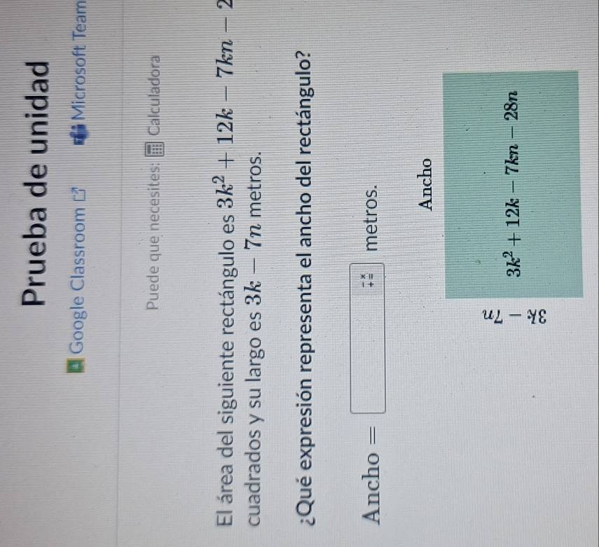 Prueba de unidad
Google Classroom Microsoft Team
Puede que necesites: Calculadora
El área del siguiente rectángulo es 3k^2+12k-7kn-2
cuadrados y su largo es 3k-7n metros.
¿Qué expresión representa el ancho del rectángulo?
a nch 0 ) =□  metros.