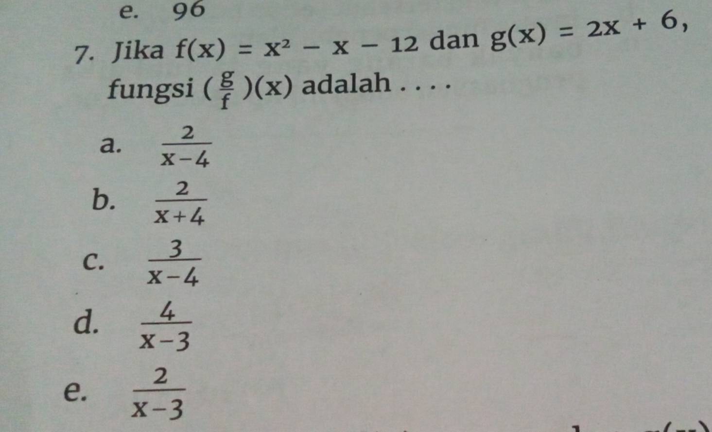 e. 96
7. Jika f(x)=x^2-x-12 dan g(x)=2x+6, 
fungsi ( g/f )(x) adalah . . . .
a.  2/x-4 
b.  2/x+4 
C.  3/x-4 
d.  4/x-3 
e.  2/x-3 