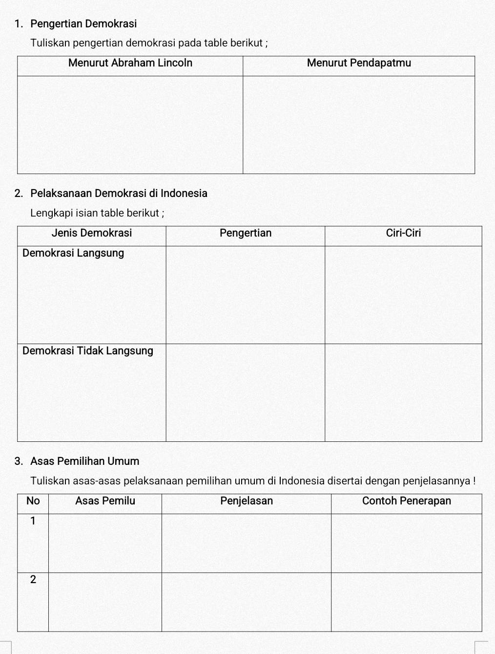 Pengertian Demokrasi 
Tuliskan pengertian demokrasi pada table berikut ; 
2. Pelaksanaan Demokrasi di Indonesia 
Lengkapi isian table berikut ; 
3. Asas Pemilihan Umum 
Tuliskan asas-asas pelaksanaan pemilihan umum di Indonesia disertai dengan penjelasannya !