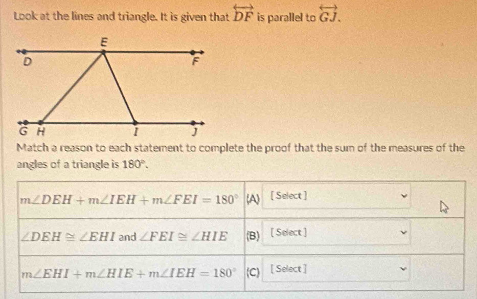 Look at the lines and triangle. It is given that overleftrightarrow DF is parallel to overleftrightarrow GJ. 
Match a reason to each statement to complete the proof that the sum of the measures of the
angles of a triangle is 180°.
m∠ DEH+m∠ IEH+m∠ FEI=180° v [ Select ]
∠ DEH≌ ∠ EHI and ∠ FEI≌ ∠ HIE (B) [ Select ]
m∠ EHI+m∠ HIE+m∠ IEH=180° (C) [ Select ]