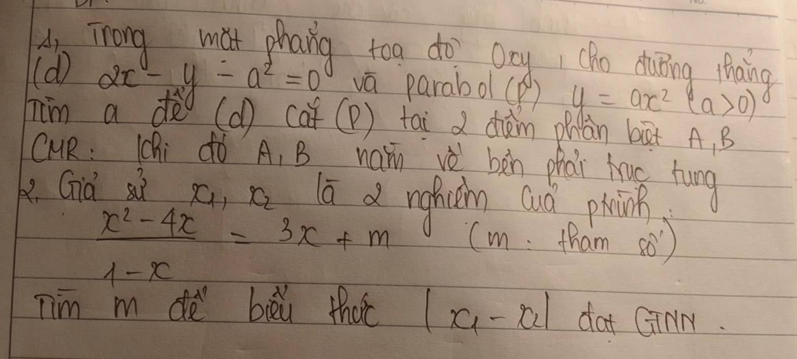 A Trong mat phang too do Ony cho duing thaing 
(d)
2x-y-a^2=0 vā parabo (B) y=ax^2(a>0)
him a do ((d) (af (P) tai chèm phàn bàt A. B 
CUR: Chi dó A_1B namn vè bàn phài tag hung 
ke. Già sì
x_1, x_2
lā d nghichn cuó phoink
 (x^2-4x)/1-x =3x+m
(m tham s0) 
Tim m de bièú that |x_1-x_2| dat GinM.