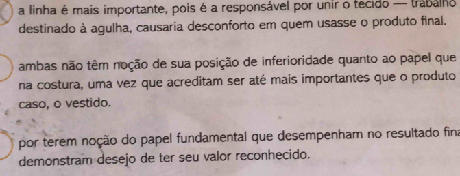 a linha é mais importante, pois é a responsável por unir o tecido — trabalho
destinado à agulha, causaria desconforto em quem usasse o produto final.
ambas não têm noção de sua posição de inferioridade quanto ao papel que
na costura, uma vez que acreditam ser até mais importantes que o produto
caso, o vestido.
por terem noção do papel fundamental que desempenham no resultado fina
demonstram desejo de ter seu valor reconhecido.