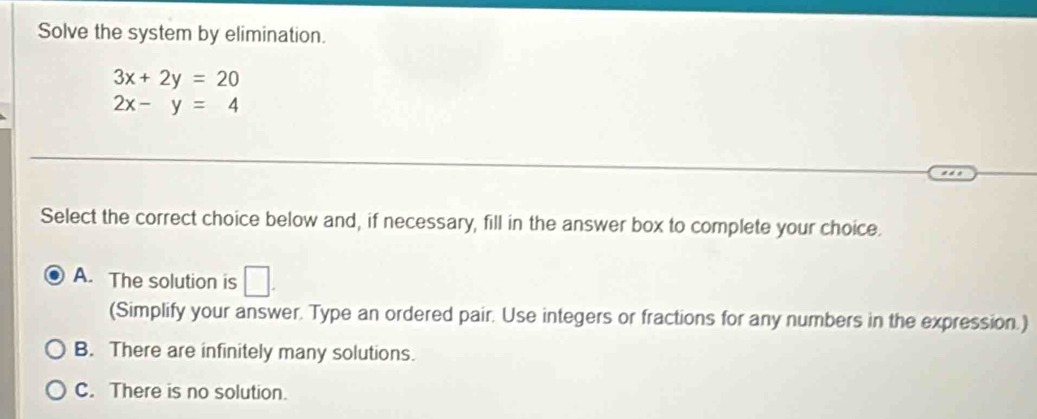 Solve the system by elimination.
3x+2y=20
2x-y=4
Select the correct choice below and, if necessary, fill in the answer box to complete your choice.
A. The solution is □ . 
(Simplify your answer. Type an ordered pair. Use integers or fractions for any numbers in the expression.)
B. There are infinitely many solutions.
C. There is no solution.