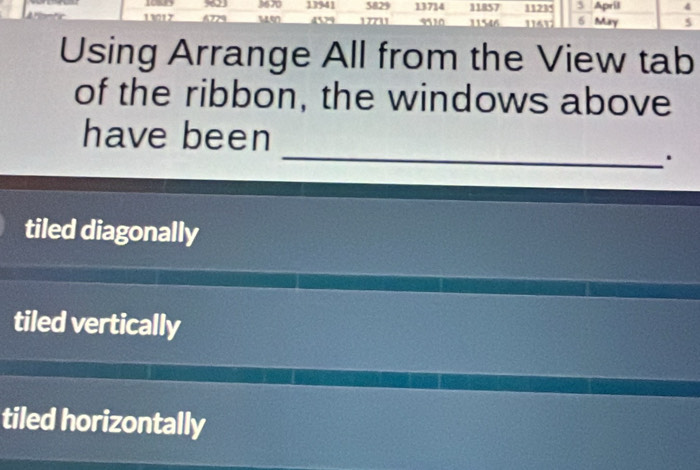 5829 13714 11857 1123 ' 5 April 4
1083 9623 3670 13941 4529 17711 9510 11546 6 May 5
13017 A779 un 1161
Using Arrange All from the View tab
of the ribbon, the windows above
_
have been
.
tiled diagonally
tiled vertically
tiled horizontally
