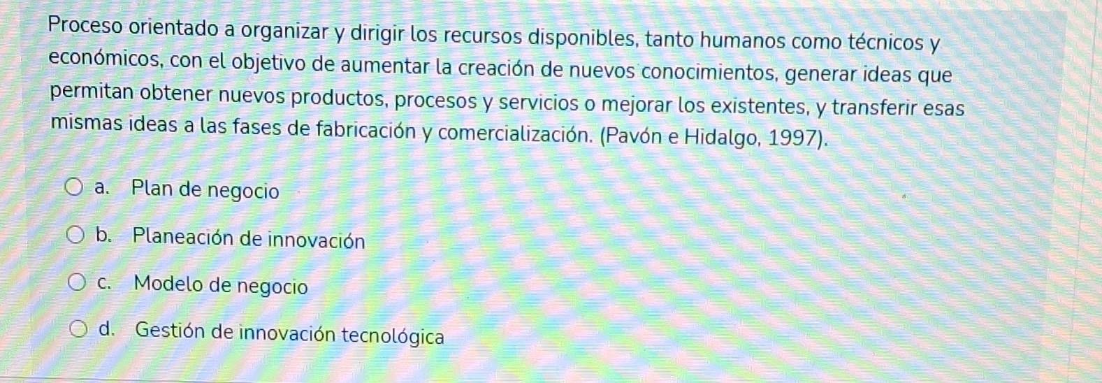 Proceso orientado a organizar y dirigir los recursos disponibles, tanto humanos como técnicos y
económicos, con el objetivo de aumentar la creación de nuevos conocimientos, generar ideas que
permitan obtener nuevos productos, procesos y servicios o mejorar los existentes, y transferir esas
mismas ideas a las fases de fabricación y comercialización. (Pavón e Hidalgo, 1997).
a. Plan de negocio
b. Planeación de innovación
c. Modelo de negocio
d. Gestión de innovación tecnológica