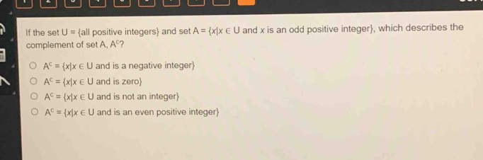 If the set U= all positive integers and set A= x|x∈ U and x is an odd positive integer, which describes the
complement of set A, A^c ?
A^c= x|x∈ U and is a negative integer
A^c= x|x∈ U and is zero
A^C= x|x∈ U and is not an integer
A^C= x|x∈ U and is an even positive integer