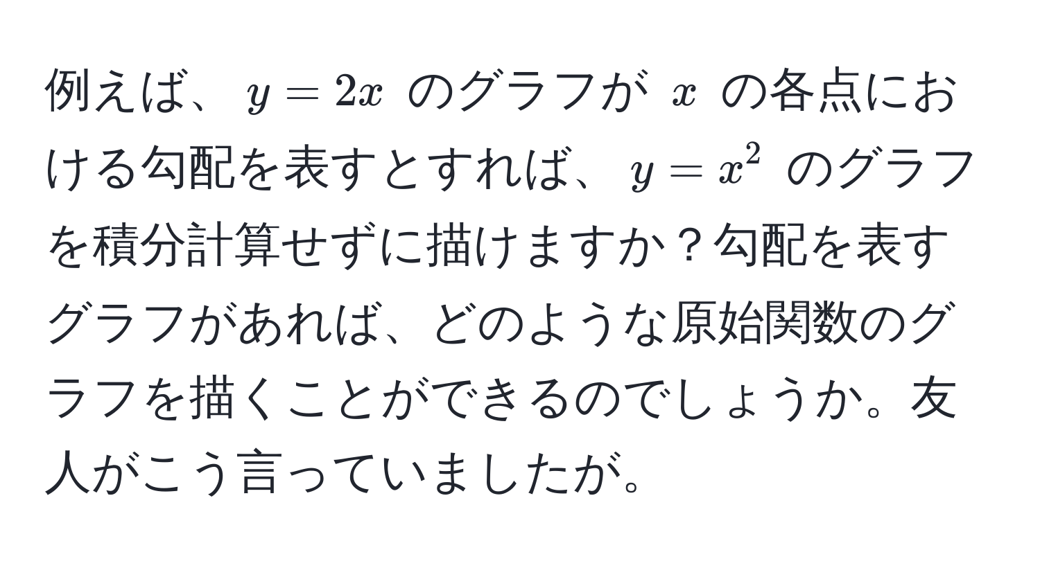 例えば、$y = 2x$ のグラフが $x$ の各点における勾配を表すとすれば、$y = x^2$ のグラフを積分計算せずに描けますか？勾配を表すグラフがあれば、どのような原始関数のグラフを描くことができるのでしょうか。友人がこう言っていましたが。