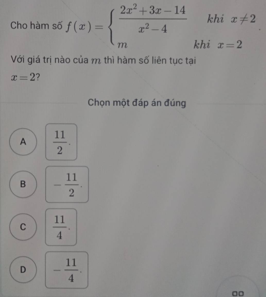 Cho hàm số f(x)=beginarrayl  (2x^2+3x-14)/x^2-4  mendarray. khi x!= 2
khi x=2
Với giá trị nào của m thì hàm số liên tục tại
x=2 ?
Chọn một đáp án đúng
A  11/2 .
B - 11/2 .
C  11/4 .
D - 11/4 .