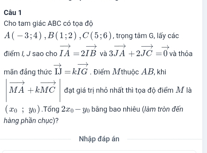 Cho tam giác ABC có tọa độ
A(-3;4), B(1;2), C(5;6) , trọng tâm G, lấy các 
điểm I, J sao cho vector IA=2vector IB và 3vector JA+2vector JC=vector 0 và thỏa 
mãn đẳng thức vector IJ=kvector IG. Điểm Mthuộc AB, khi
|vector MA+kvector MC| đạt giá trị nhỏ nhất thì tọa độ điểm M là
(x_0;y_0).Tổng 2x_0-y_0 bằng bao nhiêu (làm tròn đến 
hàng phần chục)? 
Nhập đáp án