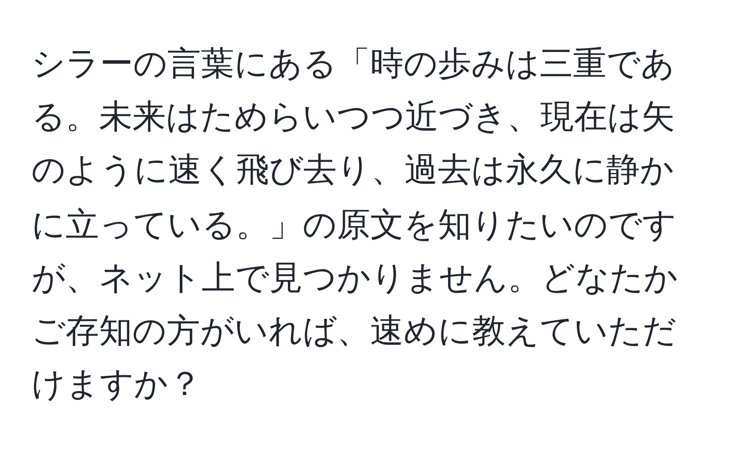 シラーの言葉にある「時の歩みは三重である。未来はためらいつつ近づき、現在は矢のように速く飛び去り、過去は永久に静かに立っている。」の原文を知りたいのですが、ネット上で見つかりません。どなたかご存知の方がいれば、速めに教えていただけますか？