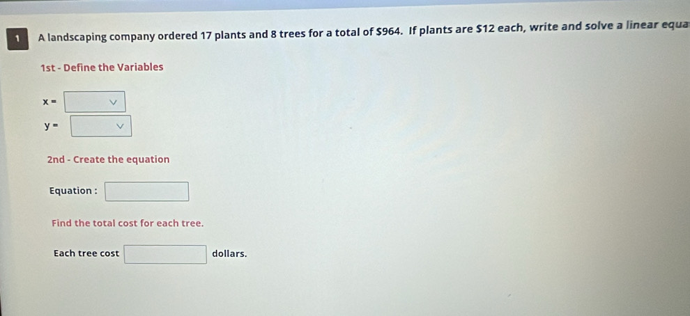 A landscaping company ordered 17 plants and 8 trees for a total of $964. If plants are $12 each, write and solve a linear equa 
1st - Define the Variables
x= □
y=
2nd - Create the equation 
Equation : □ 
Find the total cost for each tree. 
Each tree cost □ dollars.