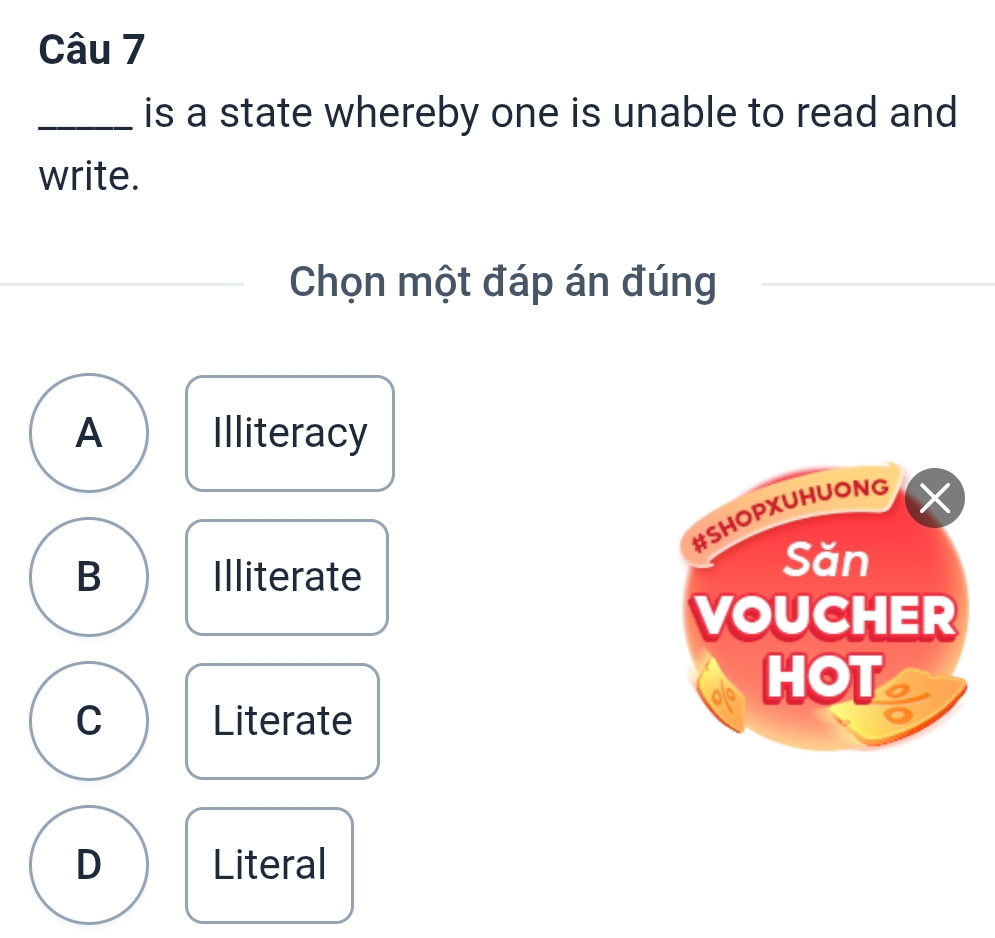 is a state whereby one is unable to read and
write.
Chọn một đáp án đúng
A Illiteracy
#SHOPXUHUONG
×
B Illiterate
Săn
VOUCHER
HOT a
C Literate
D Literal