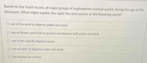 Based on the fossil record, all major groups of angiosperms evolved quickly during the age of the
dinosaurs. What might explain the rapid rise and success of the flowering plants?
use of the wind to disperse pollen and seeds
use of flowers and fruits to protect and disperse both pollen and seeds
use of the wind to disperse spores
use of water to disperse pollen and seeds
All answers are correct.