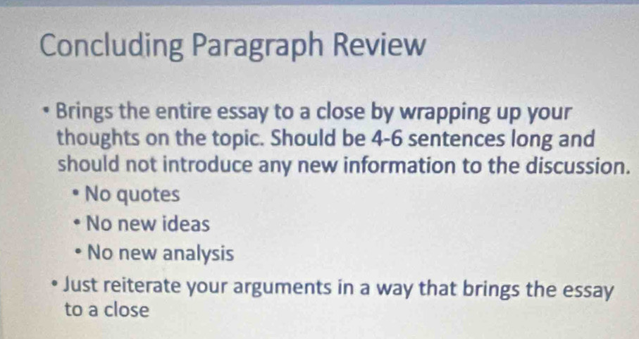 Concluding Paragraph Review
Brings the entire essay to a close by wrapping up your
thoughts on the topic. Should be 4-6 sentences long and
should not introduce any new information to the discussion.
No quotes
No new ideas
No new analysis
Just reiterate your arguments in a way that brings the essay
to a close