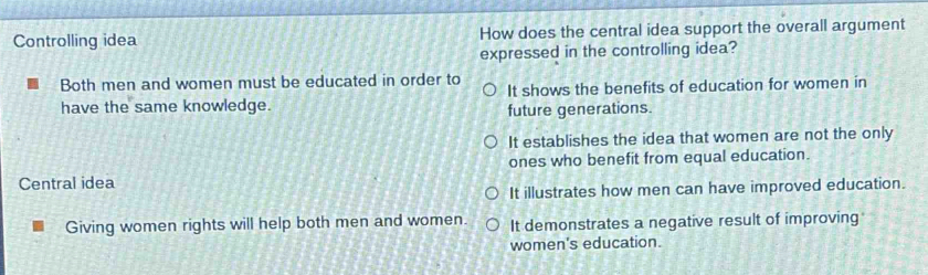 Controlling idea How does the central idea support the overall argument
expressed in the controlling idea?
Both men and women must be educated in order to
It shows the benefits of education for women in
have the same knowledge. future generations.
It establishes the idea that women are not the only
Central idea ones who benefit from equal education.
It illustrates how men can have improved education.
Giving women rights will help both men and women. It demonstrates a negative result of improving
women's education.