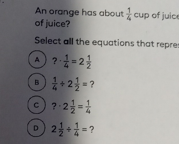 An orange has about  1/4 cup of juice
of juice?
Select all the equations that repres
A ?·  1/4 =2 1/2 
B  1/4 / 2 1/2 = ?
C ?· 2 1/2 = 1/4 
D 2 1/2 /  1/4 = ?