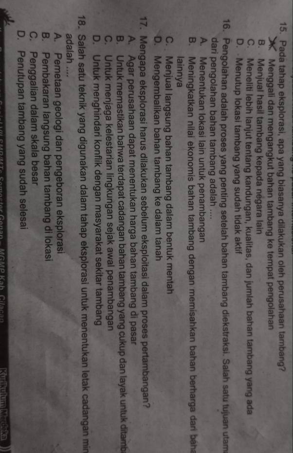 Pada tahap eksplorasi, apa yang biasanya dilakukan oleh perusahaan tambang?
A Menggali dan mengangkut bahan tambang ke tempat pengolahan
B. Menjual hasil tambang kepada negara lain
C. Meneliti lebih lanjut tentang kandungan, kualitas, dan jumlah bahan tambang yang ada
D.  Menutup lokasi tambang yang sudah tidak aktif
16. Pengolahan adalah proses yang penting setelah bahan tambang diekstraksi. Salah satu tujuan utam
dari pengolahan bahan tambang adalah ....
A. Menentukan lokasi lain untuk penambangan
B. Meningkatkan nilai ekonomis bahan tambang dengan memisahkan bahan berharga dan baha
lainnya
C. Menjual langsung bahan tambang dalam bentuk mentah
D. Mengembalikan bahan tambang ke dalam tanah
17. Mengapa eksplorasi harus dilakukan sebelum eksploitasi dalam proses pertambangan?
A. Agar perusahaan dapat menentukan harga bahan tambang di pasar
B. Untuk memastikan bahwa terdapat cadangan bahan tambang yang cukup dan layak untuk ditamb
C. Untuk menjaga kelestarian lingkungan sejak awal penambangan
D. Untuk menghindari konflik dengan masyarakat sekitar tambang
18. Salah satu teknik yang digunakan dalam tahap eksplorasi untuk menentukan letak cadangan min
adalah ....
A. Pemetaan geologi dan pengeboran eksplorasi
B. Pembakaran langsung bahan tambang di lokasi
C. Penggalian dalam skala besar
D. Penutupan tambang yang sudah selesai
Kurikulum Mardčka)