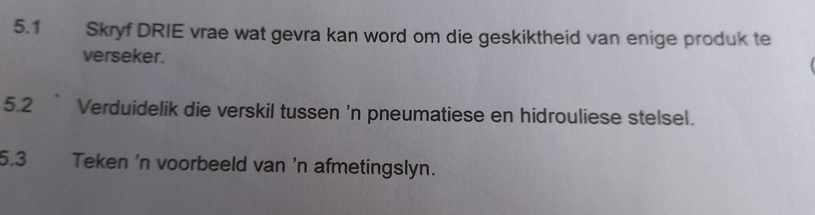 5.1 Skryf DRIE vrae wat gevra kan word om die geskiktheid van enige produk te 
verseker. 
5.2 ` Verduidelik die verskil tussen 'n pneumatiese en hidrouliese stelsel. 
5.3 Teken 'n voorbeeld van 'n afmetingslyn.