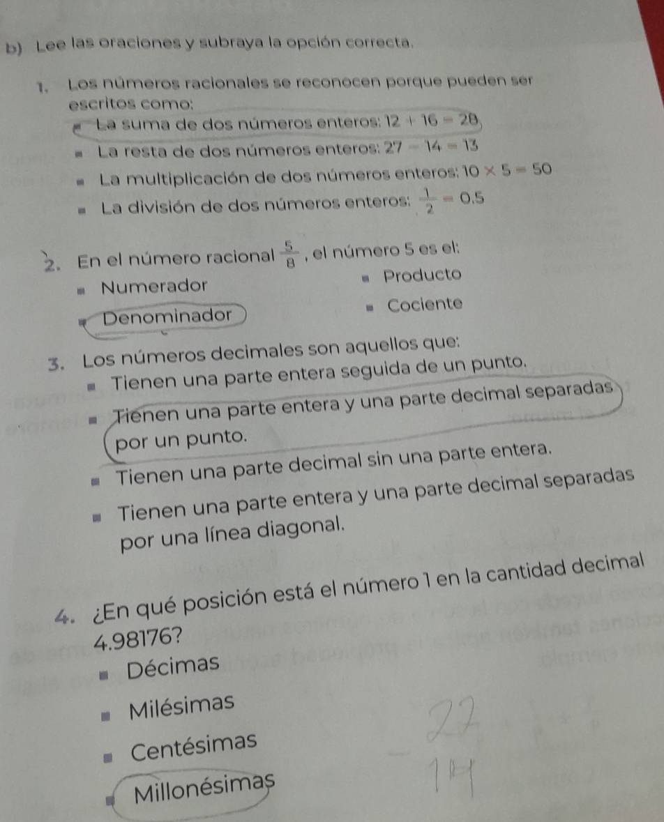 Lee las oraciones y subraya la opción correcta.
1. Los números racionales se reconocen porque pueden ser
escritos como:
La suma de dos números enteros: 12+16-28
La resta de dos números enteros: 27-14=13
La multiplicación de dos números enteros: 10* 5=50
La división de dos números enteros:  1/2 =0.5
2. En el número racional  5/8  , el número 5 es el:
= Numerador Producto
Denominador Cociente
3. Los números decimales son aquellos que:
Tienen una parte entera seguida de un punto.
Ténen una parte entera y una parte decimal separadas
por un punto.
Tienen una parte decimal sin una parte entera.
Tienen una parte entera y una parte decimal separadas
por una línea diagonal.
4. ¿En qué posición está el número 1 en la cantidad decimal
4.98176?
Décimas
Milésimas
Centésimas
Millonésimas