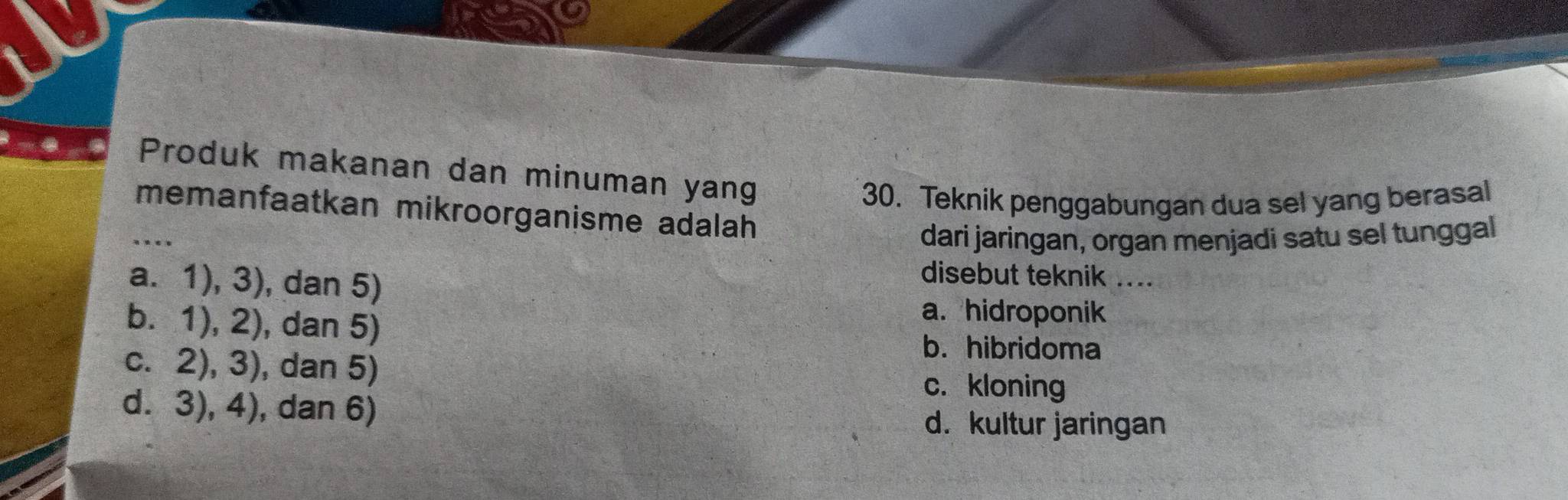 Produk makanan dan minuman yang
30. Teknik penggabungan dua sel yang berasal
_memanfaatkan mikroorganisme adalah 
dari jaringan, organ menjadi satu sel tunggal
a. 1), 3), dan 5)
disebut teknik ....
b. 1), 2), dan 5)
a. hidroponik
c. 2), 3), dan 5)
b. hibridoma
c. kloning
d. 3), 4), dan 6) d. kultur jaringan