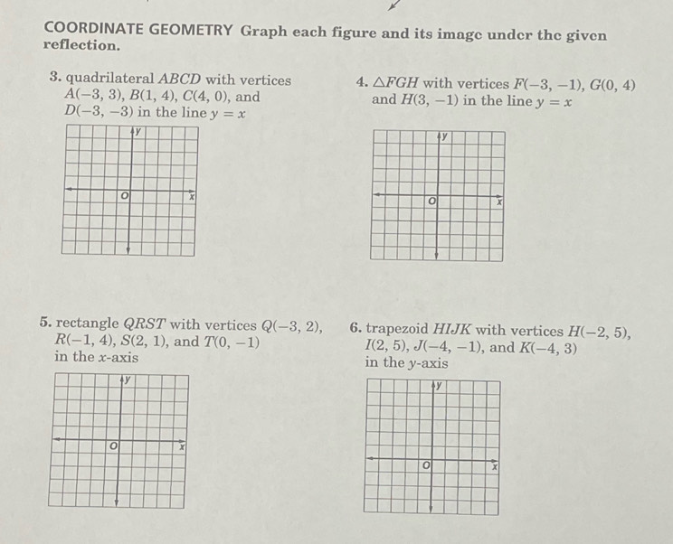 COORDINATE GEOMETRY Graph each figure and its image under the given 
reflection. 
3. quadrilateral ABCD with vertices 4. △ FGH with vertices F(-3,-1), G(0,4)
A(-3,3), B(1,4), C(4,0) , and and H(3,-1) in the line y=x
D(-3,-3) in the line y=x
5. rectangle QRST with vertices Q(-3,2), 6. trapezoid HIJK with vertices H(-2,5),
R(-1,4), S(2,1) , and T(0,-1) I(2,5), J(-4,-1) , and K(-4,3)
in the x-axis in the y-axis
y
0 x