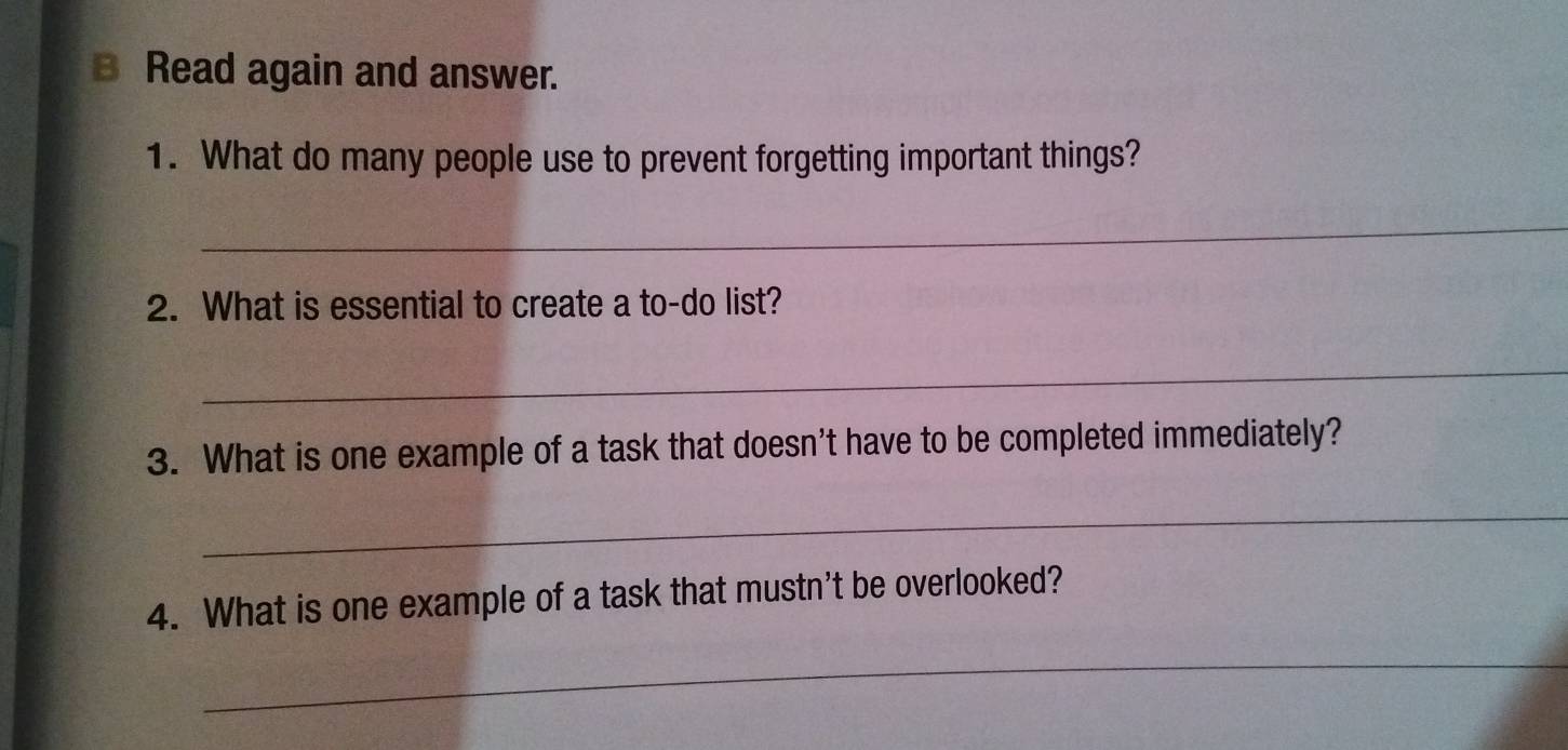 Read again and answer. 
1. What do many people use to prevent forgetting important things? 
_ 
2. What is essential to create a to-do list? 
_ 
3. What is one example of a task that doesn't have to be completed immediately? 
_ 
4. What is one example of a task that mustn't be overlooked? 
_