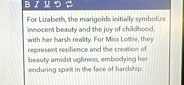 BIUつ 
For Lizabeth, the marigolds initially symbolize 
innocent beauty and the joy of childhood, 
with her harsh reality. For Miss Lottie, they 
represent resilience and the creation of 
beauty amidst ugliness, embodying her 
enduring spirit in the face of hardship.