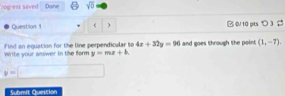 rogress saved Done sqrt(0) 
Question 1 < > 0/10 pts つ 3 
Find an equation for the line perpendicular to 4x+32y=96 and goes through the point (1,-7). 
Write your answer in the form y=mx+b.
y=□
Submit Question