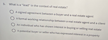 What is a "lead" in the context of real estate?
A signed agreement between a buyer and a real estate agent
A formal working relationship between a real estate agent and a client
An individual who has shown interest in buying or selling real estate
A potential buyer or seller who has expressed interest in a property