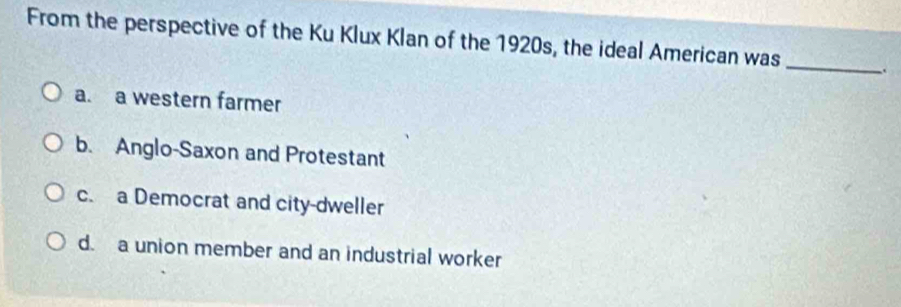 From the perspective of the Ku Klux Klan of the 1920s, the ideal American was _.
a. a western farmer
b. Anglo-Saxon and Protestant
c. a Democrat and city-dweller
d. a union member and an industrial worker