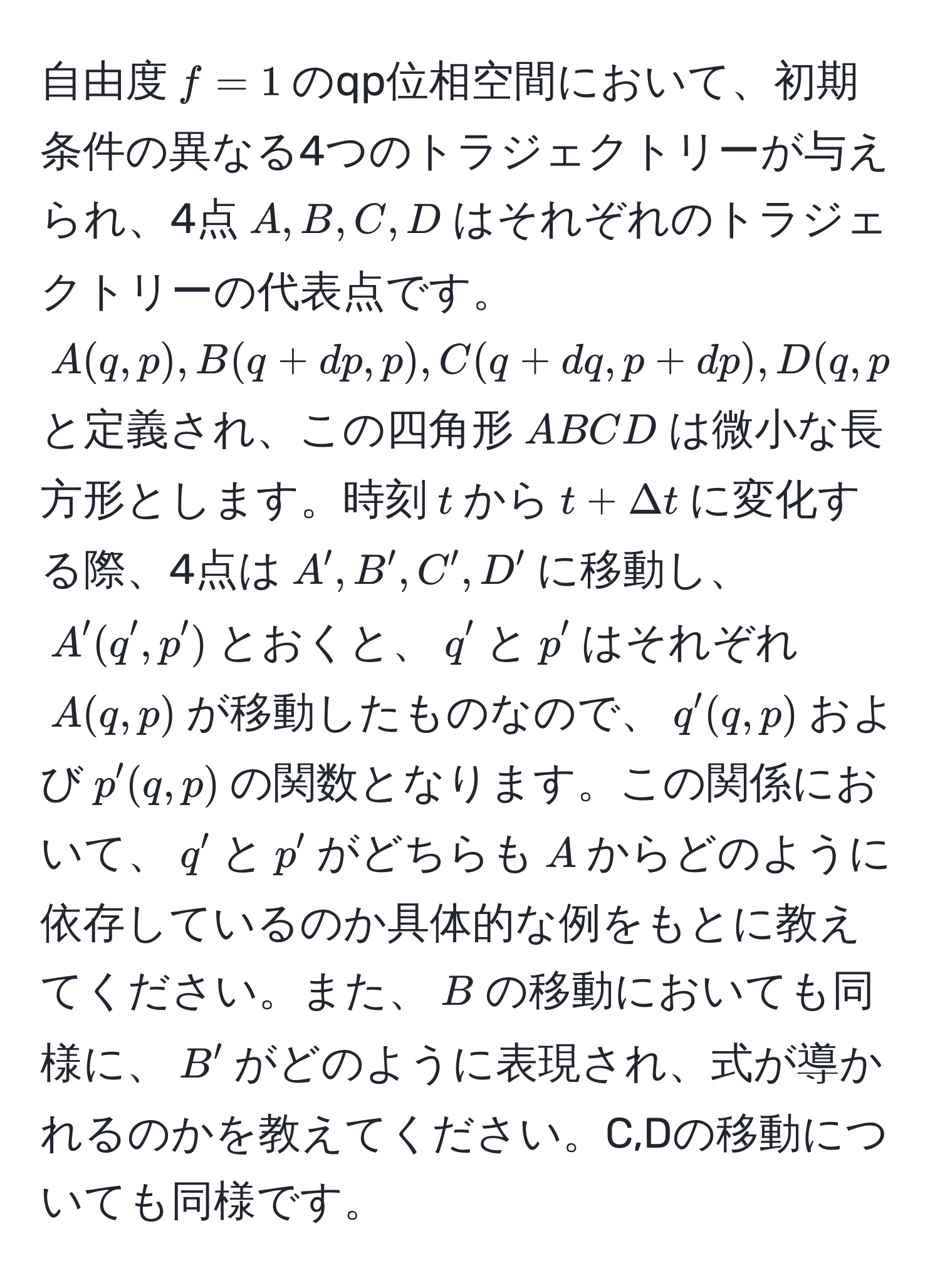 自由度$f=1$のqp位相空間において、初期条件の異なる4つのトラジェクトリーが与えられ、4点$A,B,C,D$はそれぞれのトラジェクトリーの代表点です。$A(q,p), B(q+dp,p), C(q+dq,p+dp), D(q,p+dp)$と定義され、この四角形$ABCD$は微小な長方形とします。時刻$t$から$t+Delta t$に変化する際、4点は$A',B',C',D'$に移動し、$A'(q',p')$とおくと、$q'$と$p'$はそれぞれ$A(q,p)$が移動したものなので、$q'(q,p)$および$p'(q,p)$の関数となります。この関係において、$q'$と$p'$がどちらも$A$からどのように依存しているのか具体的な例をもとに教えてください。また、$B$の移動においても同様に、$B'$がどのように表現され、式が導かれるのかを教えてください。C,Dの移動についても同様です。