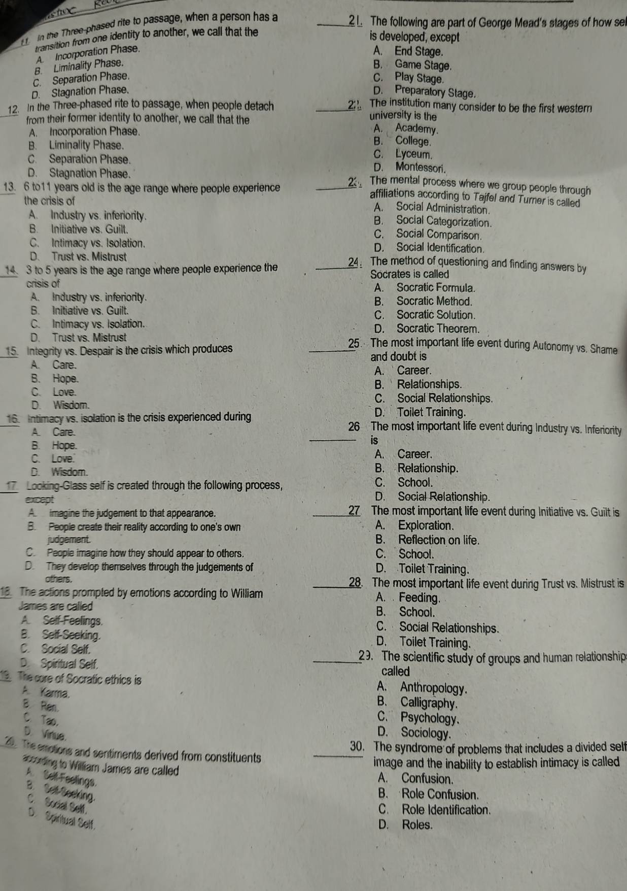 in the Three-phased rite to passage, when a person has a
_1. The following are part of George Mead's stages of how se
transition from one identity to another, we call that the
is developed, except
A. Incorporation Phase. A. End Stage.
B. Liminality Phase. B. Game Stage.
C. Separation Phase. C. Play Stage.
D. Stagnation Phase. D. Preparatory Stage.
12. In the Three-phased rite to passage, when people detach _2:. The institution many consider to be the first western
university is the
from their former identity to another, we call that the A. Academy.
A. Incorporation Phase. B. College.
B. Liminality Phase. C. Lyceum.
C. Separation Phase. D. Montessori.
D. Stagnation Phase.
13. 6 to11 years old is the age range where people experience
_2 The mental process where we group people through
affiliations according to Tajfel and Turner is called
the crisis of A. Social Administration.
A. Industry vs. inferiority.
B. Social Categorization.
B. Initiative vs. Guilt.
C. Social Comparison.
C. Intimacy vs. Isolation. D. Social Identification.
D. Trust vs. Mistrust 24. The method of questioning and finding answers by
14. 3 to 5 years is the age range where people experience the _Socrates is called
crisis of A. Socratic Formula.
A. Industry vs. inferiority. B. Socratic Method.
B. Initiative vs. Guilt. C. Socratic Solution.
C. Intimacy vs. Isolation. D. Socratic Theorem.
D. Trust vs. Mistrust _25. The most important life event during Autonomy vs. Shame
15. Integrity vs. Despair is the crisis which produces
and doubt is
A. Care.
A. Career.
B. Hope. B. Relationships.
C. Love.
C. Social Relationships.
D. Wisdom. D. Toilet Training.
16. Intimacy vs. isolation is the crisis experienced during 26 The most important life event during Industry vs. Inferiority
A. Care.
B. Hope.
_is
A. Career.
C. Love B. Relationship.
D. Wisdom. C. School.
Looking-Glass self is created through the following process,
except
D. Social Relationship.
A imagine the judgement to that appearance. _27 The most important life event during Initiative vs. Guilt is
B. People create their reality according to one's own
A. Exploration.
judgement. B. Reflection on life.
C People imagine how they should appear to others. C. School.
D. They develop themselves through the judgements of D. Toilet Training.
others. _28. The most important life event during Trust vs. Mistrust is
18. The actions prompted by emotions according to William A. . Feeding.
James are called B. School.
A Self Feelings. C. Social Relationships.
B. Self-Seeking.
D. Toilet Training.
C. Social Self.
_29. The scientific study of groups and human relationship
D. Spiritual Self. called
The core of Socratic ethics is
A. Karma.
A. Anthropology.
B. Calligraphy.
B. Ran. C. Psychology.
C. Tao.
D. Virue.
D. Sociology.
_
30. The syndrome of problems that includes a divided self
20. The emotions and sentiments derived from constituents
image and the inability to establish intimacy is called
hecnding to William James are called
A. Self Feelings.
A. Confusion.
B. Set Seeking.
B. Role Confusion.
C. Social Self.
C. Role Identification.
D. Spiritual Self.
D. Roles.