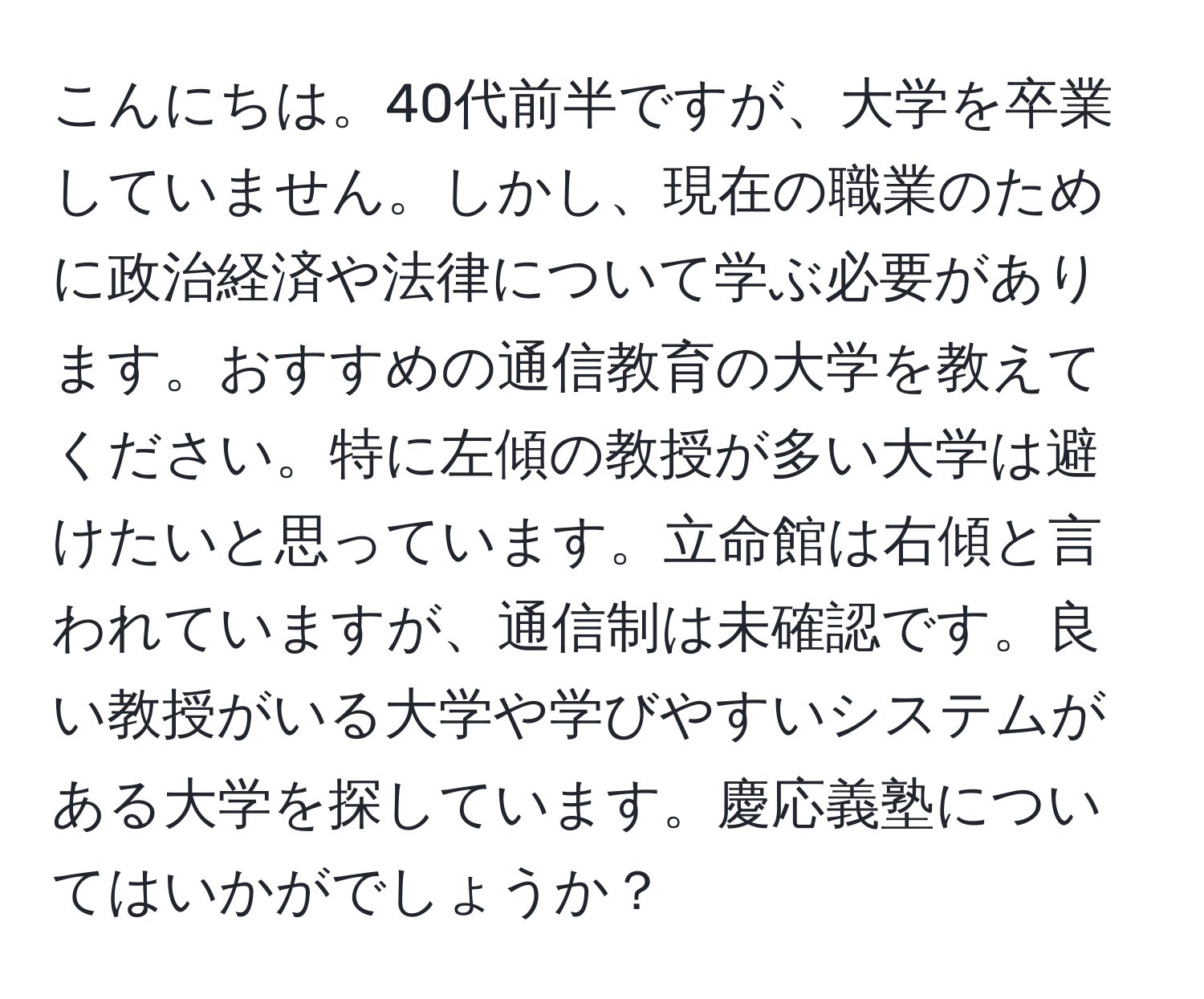 こんにちは。40代前半ですが、大学を卒業していません。しかし、現在の職業のために政治経済や法律について学ぶ必要があります。おすすめの通信教育の大学を教えてください。特に左傾の教授が多い大学は避けたいと思っています。立命館は右傾と言われていますが、通信制は未確認です。良い教授がいる大学や学びやすいシステムがある大学を探しています。慶応義塾についてはいかがでしょうか？