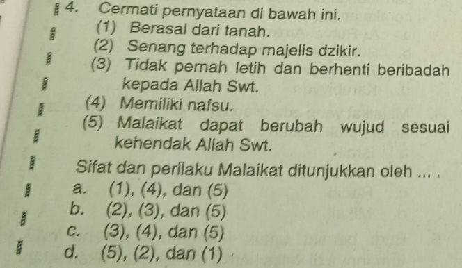 Cermati pernyataan di bawah ini.
I (1) Berasal dari tanah.
(2) Senang terhadap majelis dzikir.
(3) Tidak pernah letih dan berhenti beribadah
kepada Allah Swt.
(4) Memiliki nafsu.
(5) Malaikat dapat berubah wujud sesuai
kehendak Allah Swt.
Sifat dan perilaku Malaikat ditunjukkan oleh ... .
a. (1), (4), dan (5)
b. (2), (3), dan (5)
c. (3), (4), dan (5)
a d. (5), (2), dan (1)