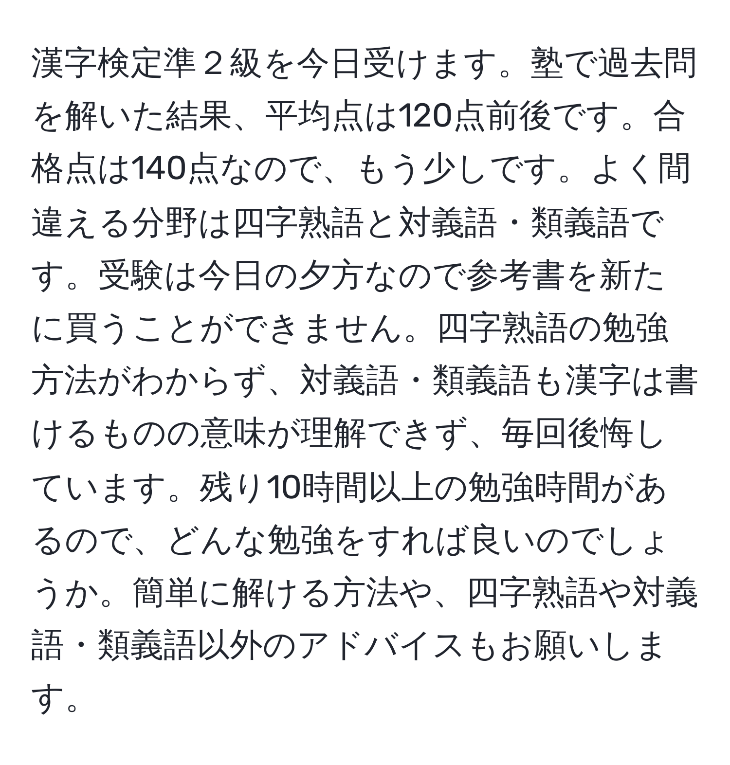 漢字検定準２級を今日受けます。塾で過去問を解いた結果、平均点は120点前後です。合格点は140点なので、もう少しです。よく間違える分野は四字熟語と対義語・類義語です。受験は今日の夕方なので参考書を新たに買うことができません。四字熟語の勉強方法がわからず、対義語・類義語も漢字は書けるものの意味が理解できず、毎回後悔しています。残り10時間以上の勉強時間があるので、どんな勉強をすれば良いのでしょうか。簡単に解ける方法や、四字熟語や対義語・類義語以外のアドバイスもお願いします。