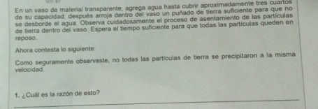 En un vaso de material transparente, agrega agua hasta cubrír aproximadamente tres cuartos 
de su capacidad; después arroja dentro del vaso un puñado de tierra suficiente para que no 
se desborde el agua. Observa cuidadosamente el proceso de asentamiento de las partículas 
reposo. de tierra dentro del vaso. Espera el tiempo suficiente para que todas las partículas queden en 
Ahora contesta lo siguiente 
velocidad. Como seguramente observaste, no todas las partículas de tierra se precipitaron a la misma 
_ 
1. ¿Cuál es la razón de esto?