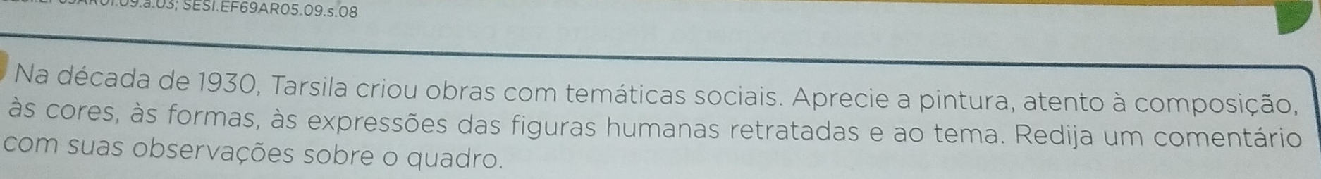 9.8.03; SESI.EF69AR05.09.s.08 
Na década de 1930, Tarsila criou obras com temáticas sociais. Aprecie a pintura, atento à composição, 
às cores, às formas, às expressões das figuras humanas retratadas e ao tema. Redija um comentário 
com suas observações sobre o quadro.