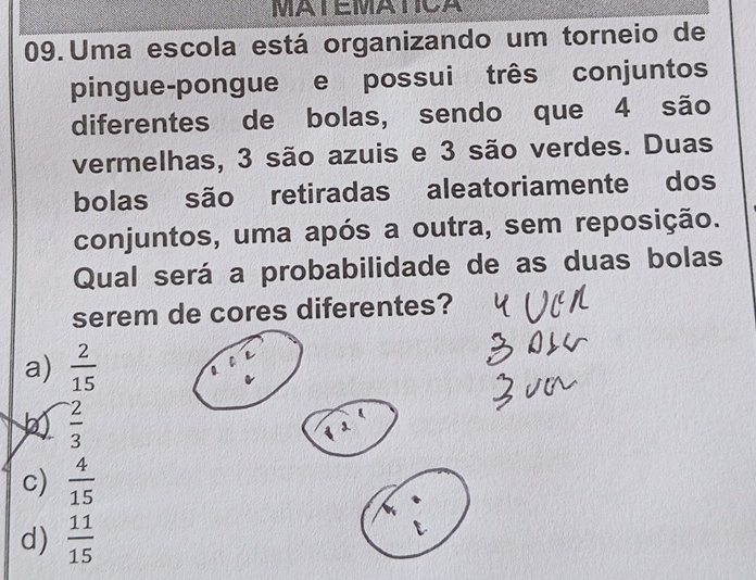 MATEMATICA
09. Uma escola está organizando um torneio de
pingue-pongue e possui três conjuntos
diferentes de bolas, sendo que 4 são
vermelhas, 3 são azuis e 3 são verdes. Duas
bolas são retiradas aleatoriamente dos
conjuntos, uma após a outra, sem reposição.
Qual será a probabilidade de as duas bolas
serem de cores diferentes?
a)  2/15 
 2/3 
c)  4/15 
d)  11/15 