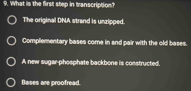 What is the first step in transcription?
The original DNA strand is unzipped.
Complementary bases come in and pair with the old bases.
A new sugar-phosphate backbone is constructed.
Bases are proofread.