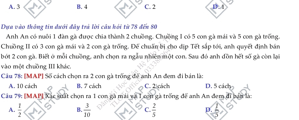 A. 3 B. 4 C. 2 D. A
Dựa vào thông tin dưới đây trả lời câu hỏi từ 78 đến 80
Anh An có nuôi 1 đàn gà được chia thành 2 chưồng. Chưồng I có 5 con gà mái và 5 con gà trống.
Chuồng II có 3 con gà mái và 2 con gà trống. Để chuẩn bị cho dịp Tết sắp tới, anh quyết định bán
bót 2 con gà. Biết ở mỗi chuồng, anh chọn ra ngẫu nhiên một con. Sau đó anh dồn hết số gà còn lại
vào một chưồng III khác.
Câu 78: [MAP] Số cách chọn ra 2 con gà trống để anh An đem đi bán là:
A. 10 cách B. 7 cách C. 2 cách D. 5 cách
Câu 79: [MAP] Xác suất chọn ra 1 con gà mái và 1 con gà trống để anh An đem đi bán là:
A.  1/2   3/10   2/5   1/5 
B.
C.
D.