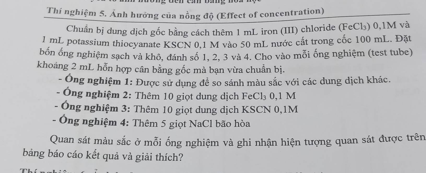 Thí nghiệm 5. Ảnh hưởng của nồng độ (Effect of concentration) 
Chuẩn bị dung dịch gốc bằng cách thêm 1 mL iron (III) chloride (FeCl₃) 0,1M và
1 mL potassium thiocyanate KSCN 0,1 M vào 50 mL nước cất trong cốc 100 mL. Đặt 
bốn ống nghiệm sạch và khô, đánh số 1, 2, 3 và 4. Cho vào mỗi ống nghiệm (test tube) 
khoảng 2 mL hỗn hợp cân bằng gốc mà bạn vừa chuẩn bị. 
- Ông nghiệm 1: Được sử dụng để so sánh màu sắc với các dung dịch khác. 
- Ông nghiệm 2: Thêm 10 giọt dung dịch FeCl₃ 0,1 M
- Ông nghiệm 3: Thêm 10 giọt dung dịch KSCN 0,1M
- Ông nghiệm 4: Thêm 5 giọt NaCl bão hòa 
Quan sát màu sắc ở mỗi ống nghiệm và ghi nhận hiện tượng quan sát được trên 
bảng báo cáo kết quả và giải thích?