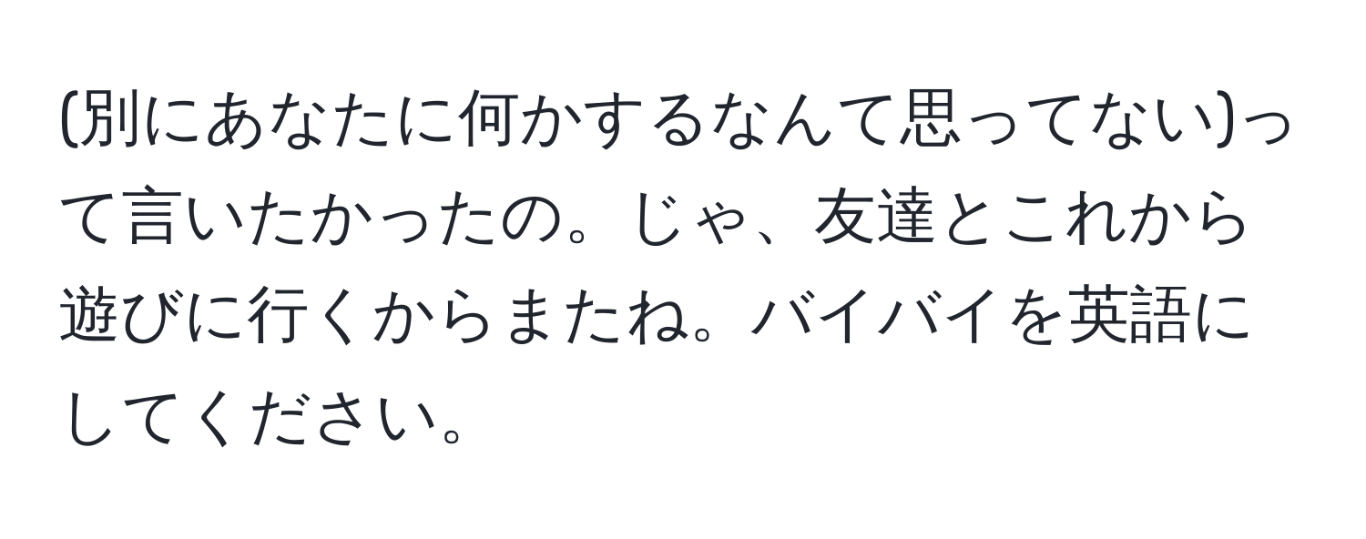 (別にあなたに何かするなんて思ってない)って言いたかったの。じゃ、友達とこれから遊びに行くからまたね。バイバイを英語にしてください。