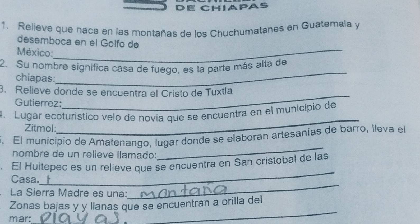 DE CHIAPAS 
1. Relieve que nace en las montañas de los Chuchumatanes en Guatemala y 
desemboca en el Golfo de 
México:_ 
2. Su nombre signífica casa de fuego, es la parte más alta de 
chiapas: 
_ 
3. Relieve donde se encuentra el Cristo de Tuxtla 
Gutierrez: 
_ 
_ 
4. Lugar ecoturistico velo de novía que se encuentra en el municipio de 
Zitmol: 
_ 
5. El municipio de Amatenango, lugar donde se elaboran artesanías de barro, lleva el 
nombre de un relieve llamado: 
_ 
. El Huitepec es un relieve que se encuentra en San cristobal de las 
Casa. 
La Sierra Madre es una: 
_ 
_ 
Zonas bajas y y llanas que se encuentran a orilla del 
mar: