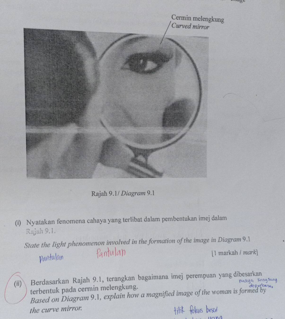 Cermin melengkung 
Rajah 9.1/ Diagram 9.1 
(i) Nyatakan fenomena cahaya yang terlibat dalam pembentukan imej dalam 
Rajah 9.1. 
State the light phenomenon involved in the formation of the image in Diagram 9.1 
[1 markah / mark] 
(ii) Berdasarkan Rajah 9.1, terangkan bagaimana imej perempuan yang dibesarkan 
terbentuk pada cermin melengkung. 
Based on Diagram 9.1, explain how a magnified image of the woman is formed by 
the curve mirror.