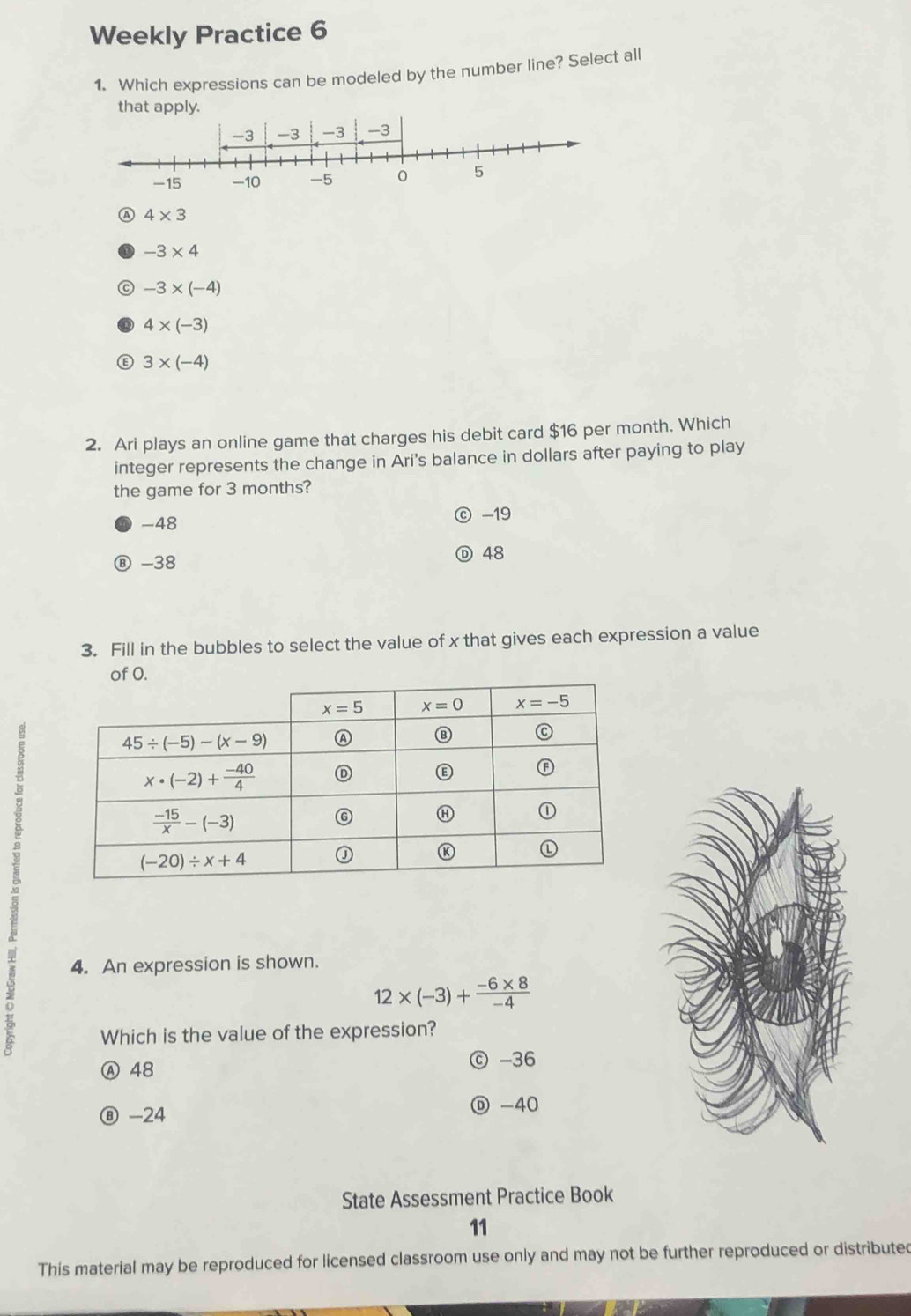 Weekly Practice 6
1. Which expressions can be modeled by the number line? Select all
that apply.
A 4* 3
-3* 4
C -3* (-4)
4* (-3)
E 3* (-4)
2. Ari plays an online game that charges his debit card $16 per month. Which
integer represents the change in Ari's balance in dollars after paying to play
the game for 3 months?
-48 -19
Ⓑ -38 Ⓓ 48
3. Fill in the bubbles to select the value of x that gives each expression a value
of O.
4. An expression is shown.
12* (-3)+ (-6* 8)/-4 
Which is the value of the expression?
Ⓐ 48 ⓒ -36
⑧ -24 Ⓓ -40
State Assessment Practice Book
11
This material may be reproduced for licensed classroom use only and may not be further reproduced or distributed