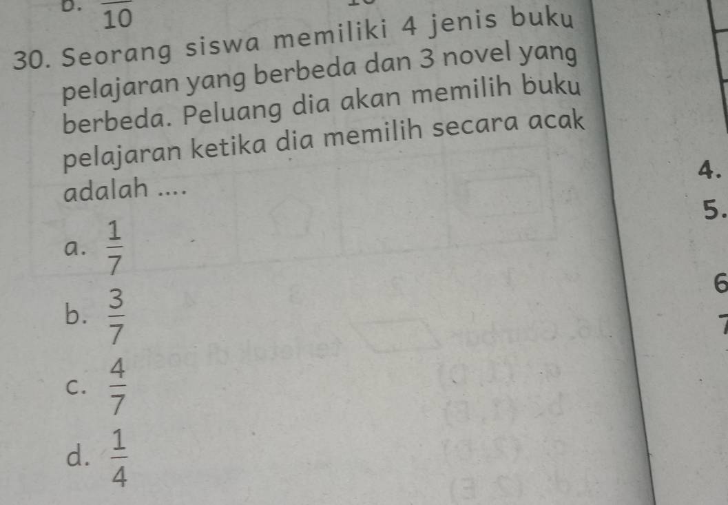 overline 10
30. Seorang siswa memiliki 4 jenis buku
pelajaran yang berbeda dan 3 novel yang
berbeda. Peluang dia akan memilih buku
pelajaran ketika dia memilih secara acak
4.
adalah ....
5.
a.  1/7 
6
b.  3/7 

C.  4/7 
d.  1/4 