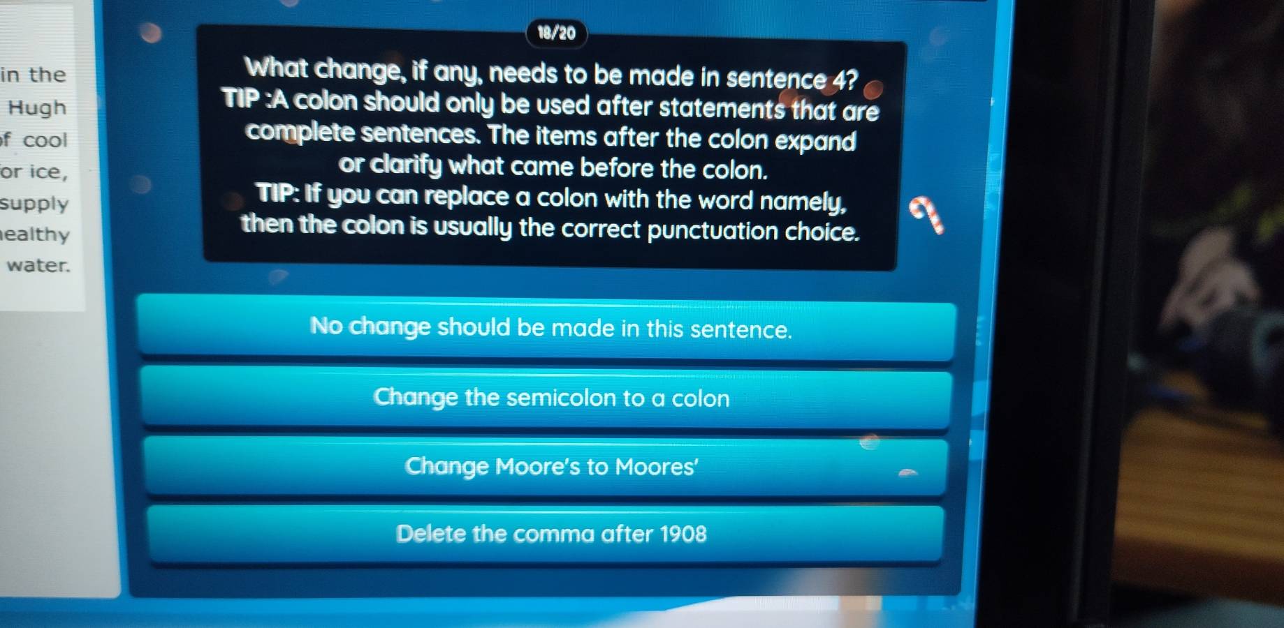 18/20
in the
What change, if any, needs to be made in sentence 4?
Hugh
TIP :A colon should only be used after statements that are
f cool
complete sentences. The items after the colon expand
or ice,
or clarify what came before the colon.
supply
TIP: If you can replace a colon with the word namely,
ealthy
then the colon is usually the correct punctuation choice.
water.
No change should be made in this sentence.
Change the semicolon to a colon
Change Moore's to Moores'
Delete the comma after 1908