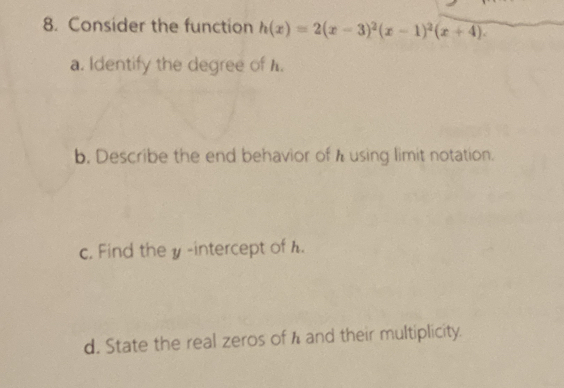 Consider the function h(x)=2(x-3)^2(x-1)^2(x+4). 
a. Identify the degree of .
b. Describe the end behavior of h using limit notation.
c. Find the y-intercept of h.
d. State the real zeros of h and their multiplicity.