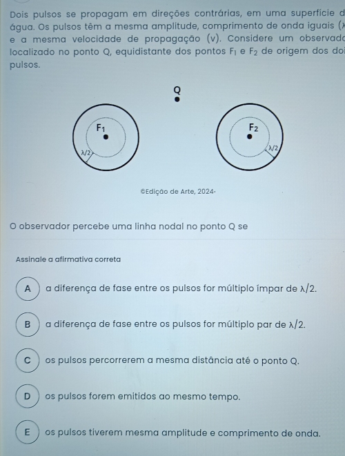 Dois pulsos se propagam em direções contrárias, em uma superfície de
água. Os pulsos têm a mesma amplitude, comprimento de onda iguais (X
e a mesma velocidade de propagação (v). Considere um observado
localizado no ponto Q, equidistante dos pontos F_1 e F_2 de origem dos do
pulsos.
Q
F_2
√2
*Edição de Arte, 2024.
O observador percebe uma linha nodal no ponto Q se
Assinale a afirmativa correta
A ) a diferença de fase entre os pulsos for múltiplo ímpar de λ/2.
B ) a diferença de fase entre os pulsos for múltiplo par de λ/2.
C ) os pulsos percorrerem a mesma distância até o ponto Q.
D ) os pulsos forem emitidos ao mesmo tempo.
E  os pulsos tiverem mesma amplitude e comprimento de onda.